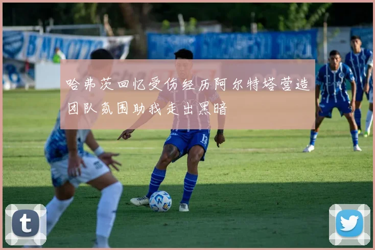 哈弗茨回忆受伤经历阿尔特塔营造团队氛围助我走出黑暗