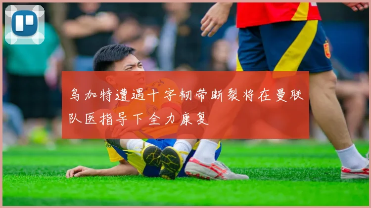 乌加特遭遇十字韧带断裂将在曼联队医指导下全力康复