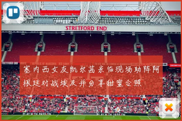 塞内西女友凯尔茜亲临现场助阵阿根廷对战埃及并分享甜蜜合照