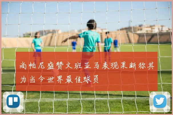 尚帕尼盛赞文班亚马表现果断称其为当今世界最佳球员