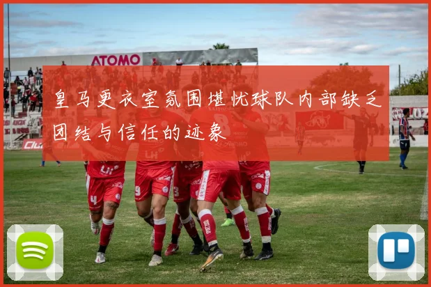皇马更衣室氛围堪忧球队内部缺乏团结与信任的迹象