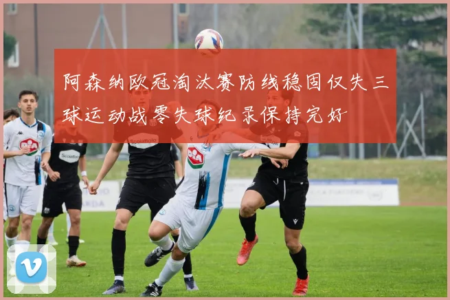阿森纳欧冠淘汰赛防线稳固仅失三球运动战零失球纪录保持完好