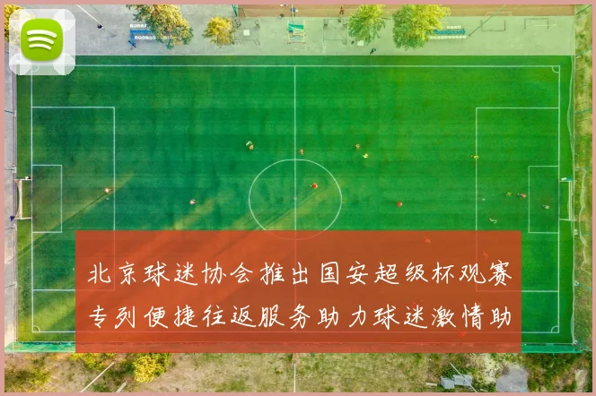 北京球迷协会推出国安超级杯观赛专列便捷往返服务助力球迷激情助阵