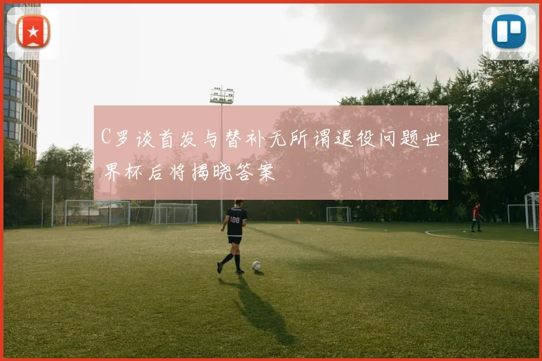 C罗谈首发与替补无所谓退役问题世界杯后将揭晓答案