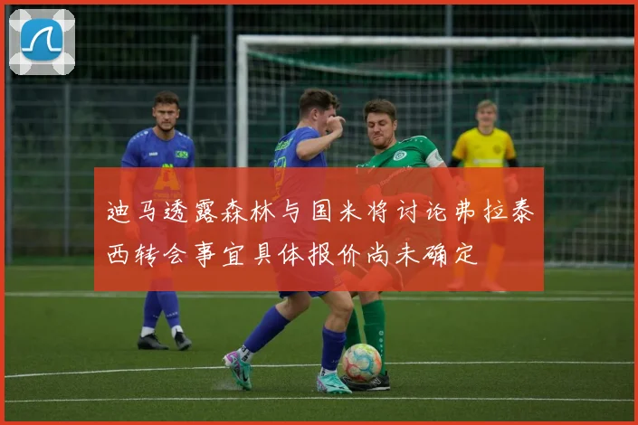 迪马透露森林与国米将讨论弗拉泰西转会事宜具体报价尚未确定