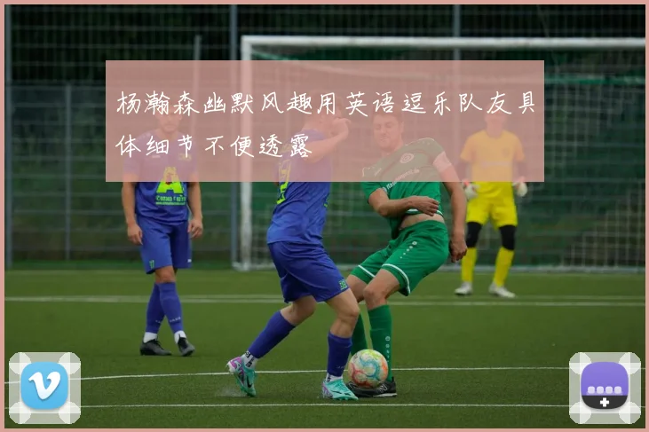 杨瀚森幽默风趣用英语逗乐队友具体细节不便透露