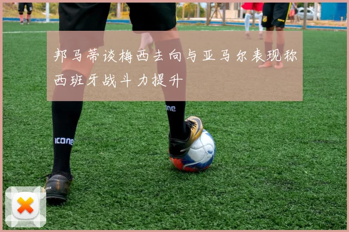 邦马蒂谈梅西去向与亚马尔表现称西班牙战斗力提升