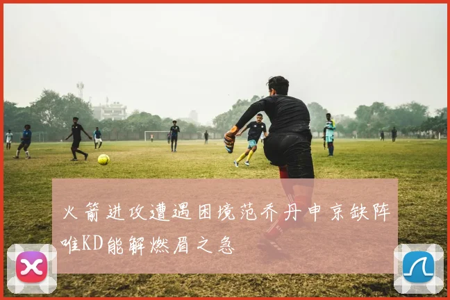 火箭进攻遭遇困境范乔丹申京缺阵唯KD能解燃眉之急