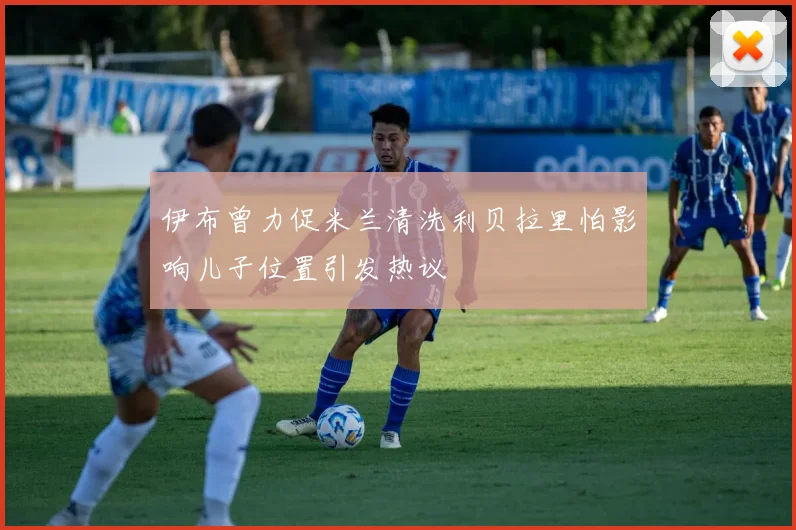 伊布曾力促米兰清洗利贝拉里怕影响儿子位置引发热议