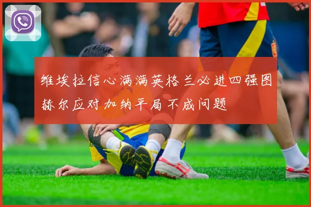 维埃拉信心满满英格兰必进四强图赫尔应对加纳平局不成问题
