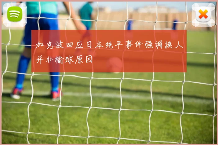 加克波回应日本绝平事件强调换人并非输球原因