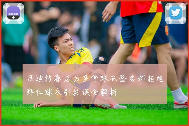 吕迪格赛后为多件球衣签名却拒绝拜仁球衣引发误会解析