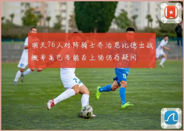 明天76人对阵骑士乔治恩比德出战概率高巴洛能否上场仍存疑问
