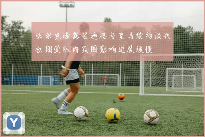 法尔克透露吕迪格与皇马续约谈判初期受队内氛围影响进展缓慢
