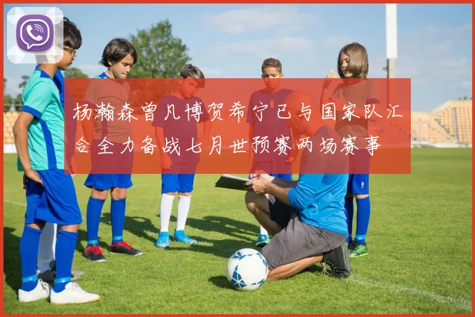 杨瀚森曾凡博贺希宁已与国家队汇合全力备战七月世预赛两场赛事