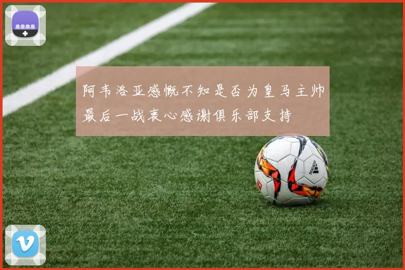 阿韦洛亚感慨不知是否为皇马主帅最后一战衷心感谢俱乐部支持