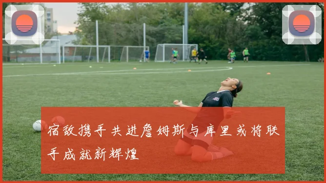 宿敌携手共进詹姆斯与库里或将联手成就新辉煌
