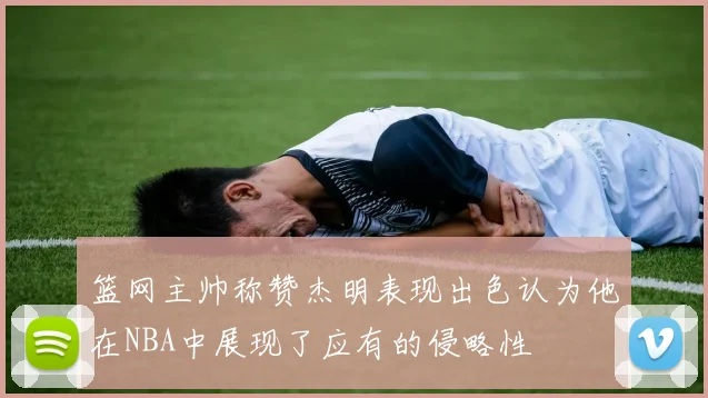 篮网主帅称赞杰明表现出色认为他在NBA中展现了应有的侵略性