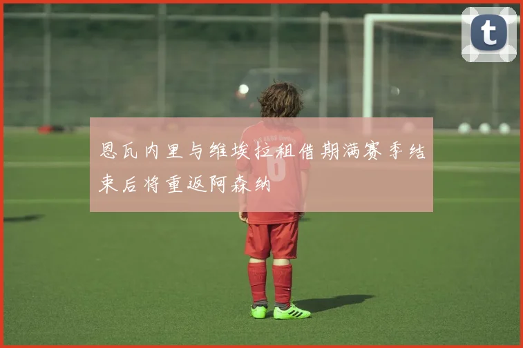 恩瓦内里与维埃拉租借期满赛季结束后将重返阿森纳