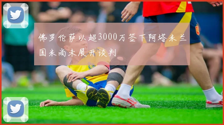 佛罗伦萨以超3000万签下阿塔米兰国米尚未展开谈判