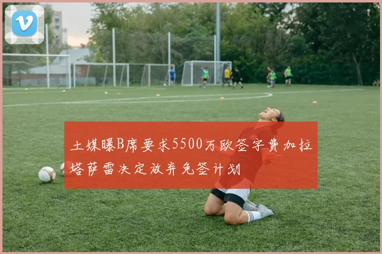 土媒曝B席要求5500万欧签字费加拉塔萨雷决定放弃免签计划