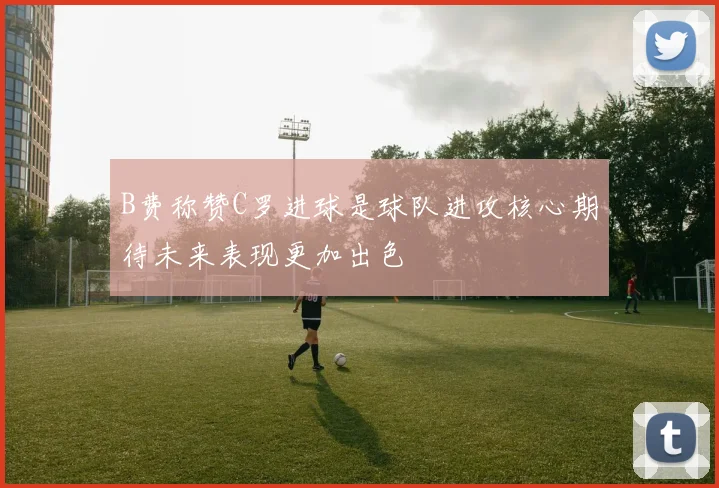 B费称赞C罗进球是球队进攻核心期待未来表现更加出色